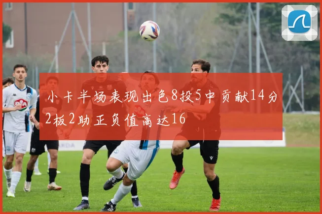 小卡半场表现出色8投5中贡献14分2板2助正负值高达16