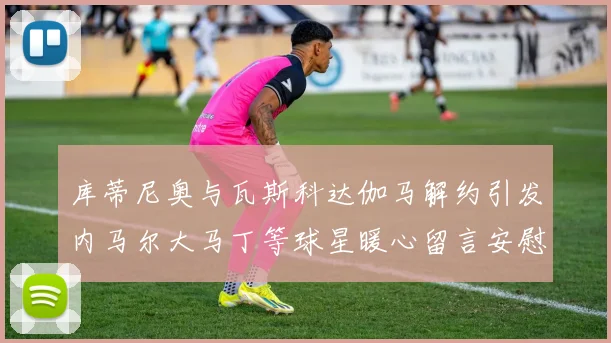 库蒂尼奥与瓦斯科达伽马解约引发内马尔大马丁等球星暖心留言安慰