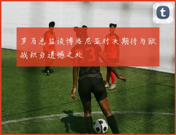 罗马总监谈博洛尼亚对决期待与欧战积分遗憾之处